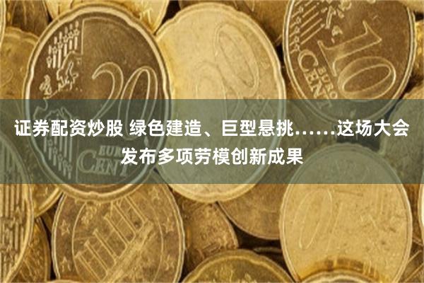 证券配资炒股 绿色建造、巨型悬挑……这场大会发布多项劳模创新成果