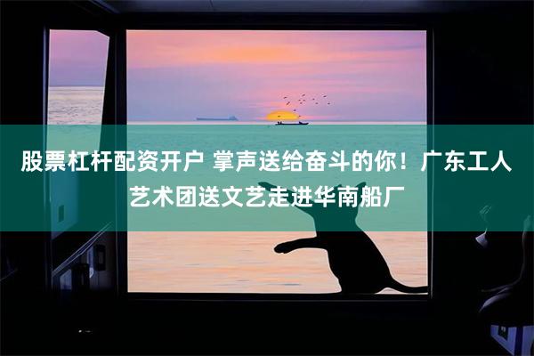 股票杠杆配资开户 掌声送给奋斗的你！广东工人艺术团送文艺走进华南船厂