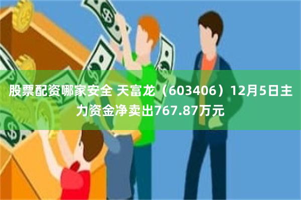 股票配资哪家安全 天富龙（603406）12月5日主力资金净卖出767.87万元