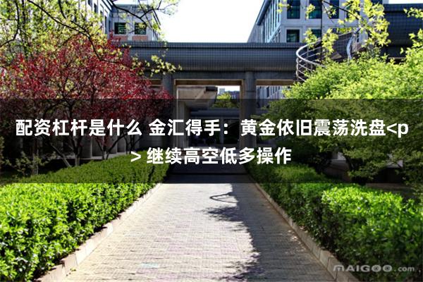 配资杠杆是什么 金汇得手：黄金依旧震荡洗盘<p> 继续高空低多操作