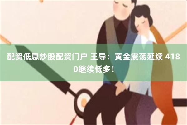 配资低息炒股配资门户 王导：黄金震荡延续 4180继续低多！