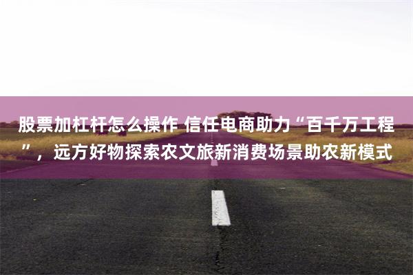 股票加杠杆怎么操作 信任电商助力“百千万工程”，远方好物探索农文旅新消费场景助农新模式