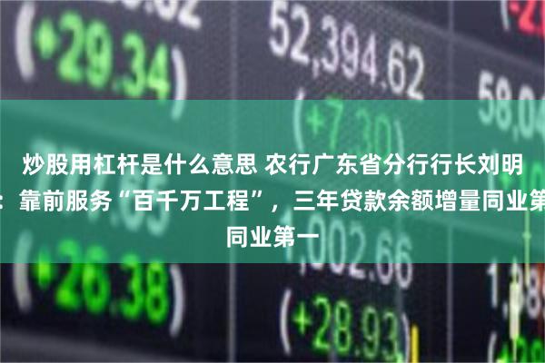炒股用杠杆是什么意思 农行广东省分行行长刘明尧：靠前服务“百千万工程”，三年贷款余额增量同业第一
