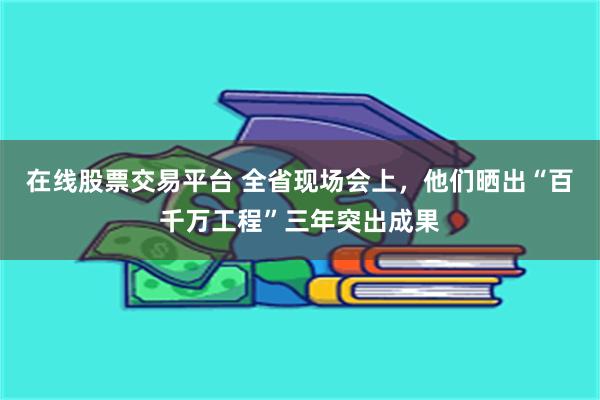 在线股票交易平台 全省现场会上,他们晒出“百千万工程”三年突出成果