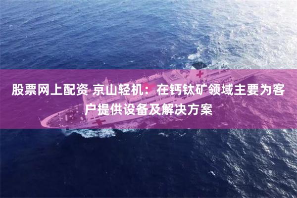 股票网上配资 京山轻机：在钙钛矿领域主要为客户提供设备及解决方案