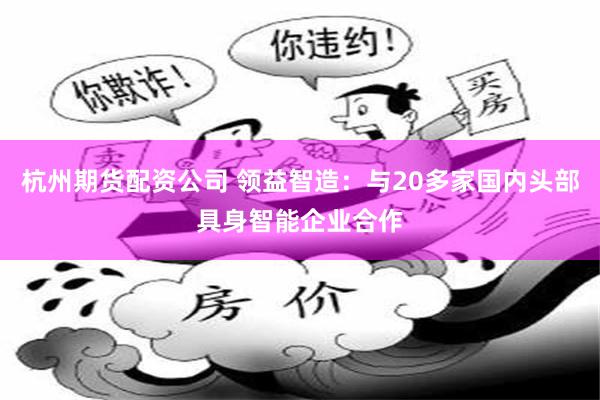 杭州期货配资公司 领益智造：与20多家国内头部具身智能企业合作